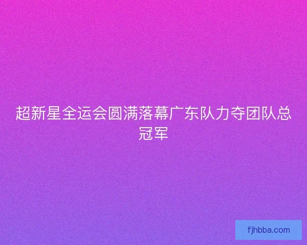 超新星全运会圆满落幕广东队力夺团队总冠军