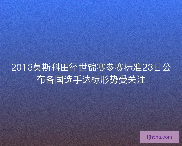 2013莫斯科田径世锦赛参赛标准23日公布各国选手达标形势受关注