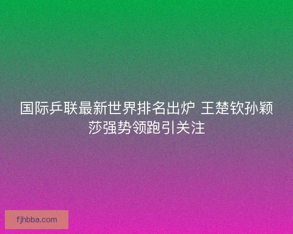 国际乒联最新世界排名出炉 王楚钦孙颖莎强势领跑引关注