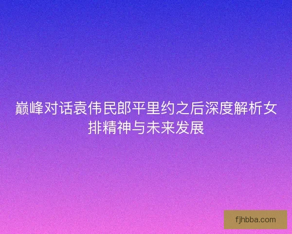 巅峰对话袁伟民郎平里约之后深度解析女排精神与未来发展