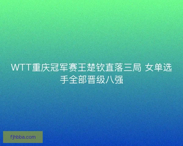 WTT重庆冠军赛王楚钦直落三局 女单选手全部晋级八强