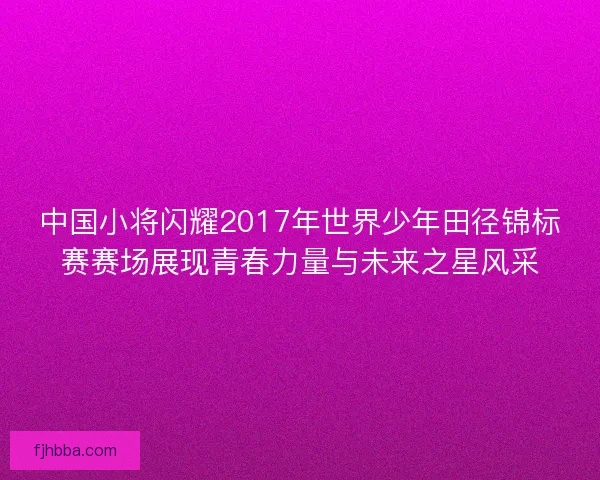 中国小将闪耀2017年世界少年田径锦标赛赛场展现青春力量与未来之星风采