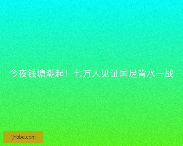 今夜钱塘潮起！七万人见证国足背水一战