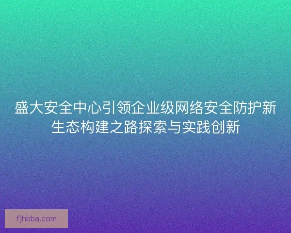 盛大安全中心引领企业级网络安全防护新生态构建之路探索与实践创新