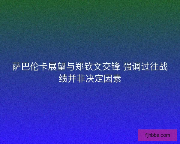 萨巴伦卡展望与郑钦文交锋 强调过往战绩并非决定因素