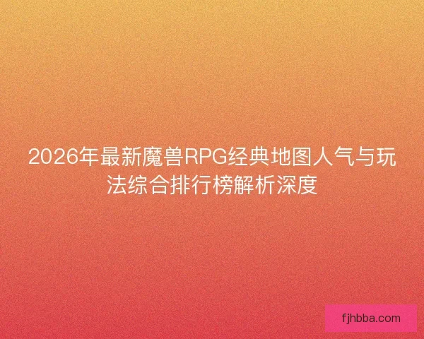 2026年最新魔兽RPG经典地图人气与玩法综合排行榜解析深度