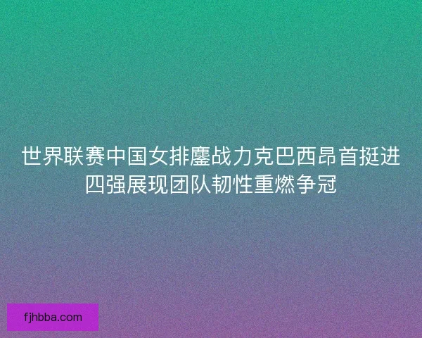 世界联赛中国女排鏖战力克巴西昂首挺进四强展现团队韧性重燃争冠
