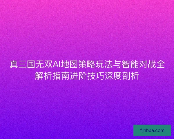 真三国无双AI地图策略玩法与智能对战全解析指南进阶技巧深度剖析