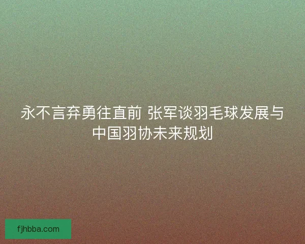 永不言弃勇往直前 张军谈羽毛球发展与中国羽协未来规划