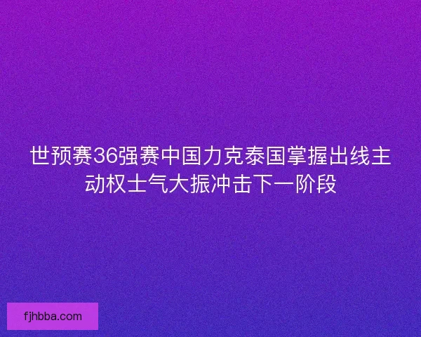 世预赛36强赛中国力克泰国掌握出线主动权士气大振冲击下一阶段