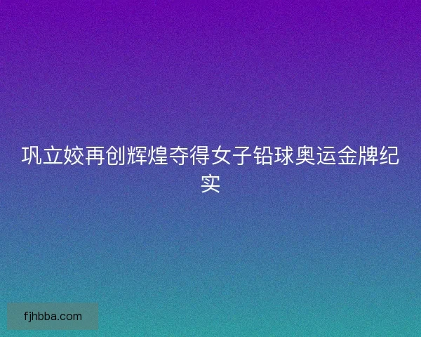 巩立姣再创辉煌夺得女子铅球奥运金牌纪实